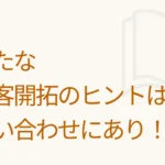 新たな顧客開拓のヒントは問い合わせにあり！