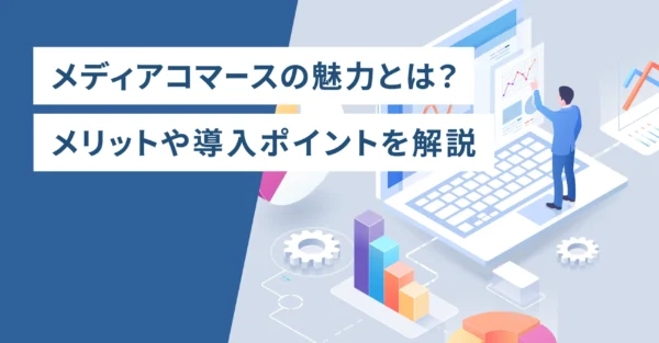 メディアコマースの魅力とは？メリットや導入ポイントを解説